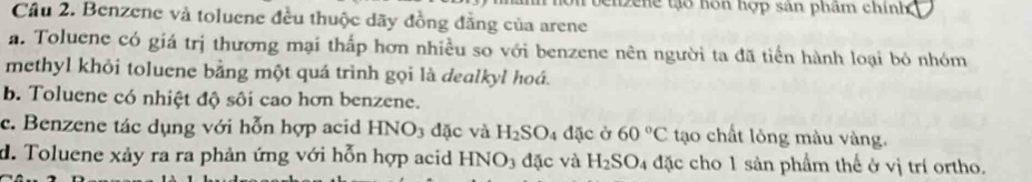 ci ne t hôn hợp sản phẩm chính
Câu 2. Benzene và toluene đều thuộc dãy đồng đẳng của arene
a. Toluene có giá trị thương mại thấp hơn nhiều so với benzene nên người ta đã tiến hành loại bỏ nhóm
methyl khỏi toluene bằng một quá trình gọi là dealkyl hoá.
b. Toluene có nhiệt độ sôi cao hơn benzene.
c. Benzene tác dụng với hỗn hợp acid HNO_3 đặc và H_2SO_4 đặc ở 60°C tạo chất lỏng màu vàng.
d. Toluene xảy ra ra phản ứng với hỗn hợp acid HNO3 đặc và H_2SO_4 đặc cho 1 sản phẩm thế ở vị trí ortho.