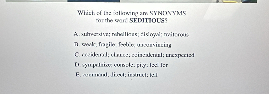 Which of the following are SYNONYMS
for the word SEDITIOUS?
A. subversive; rebellious; disloyal; traitorous
B. weak; fragile; feeble; unconvincing
C. accidental; chance; coincidental; unexpected
D. sympathize; console; pity; feel for
E. command; direct; instruct; tell