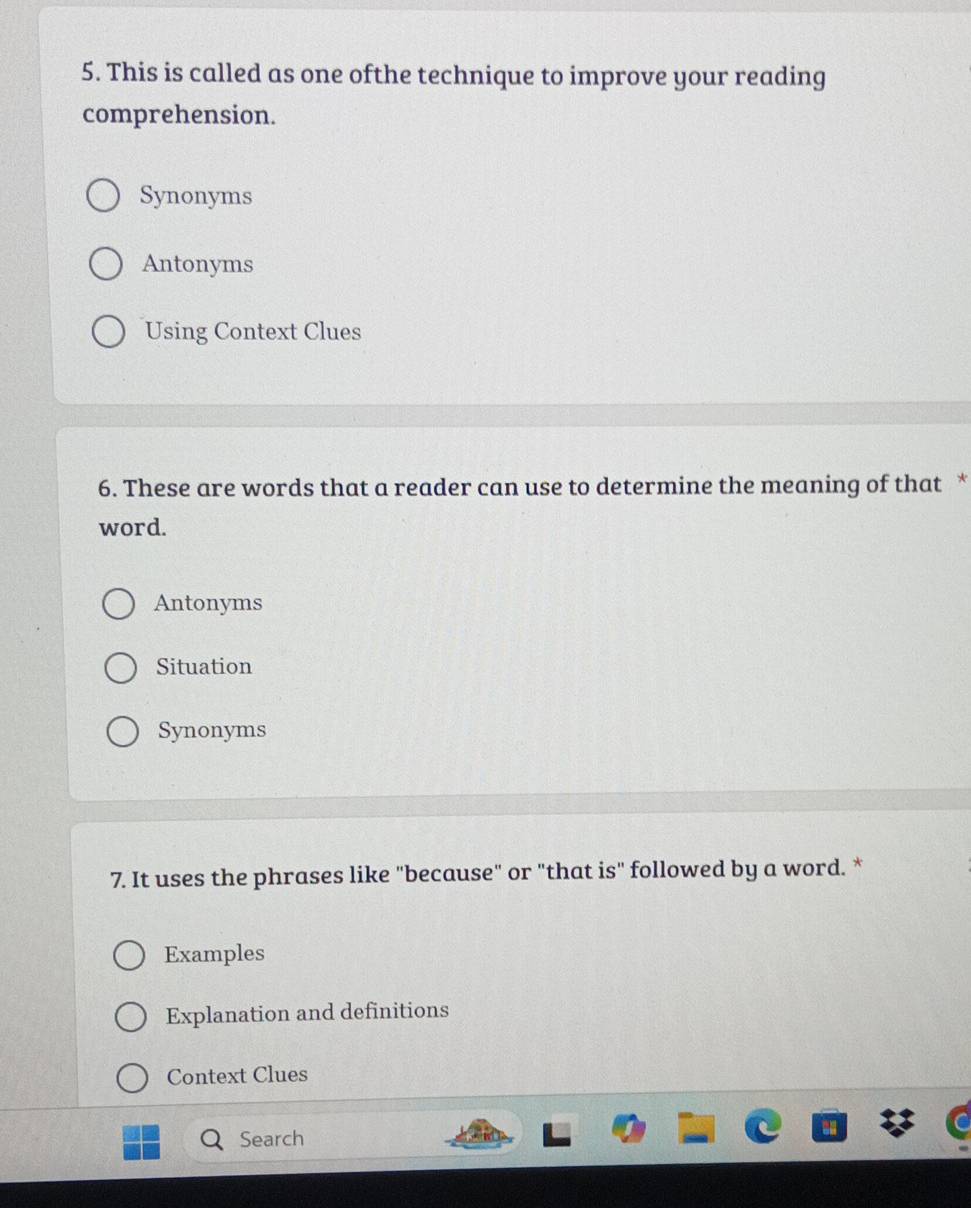 This is called as one ofthe technique to improve your reading
comprehension.
Synonyms
Antonyms
Using Context Clues
6. These are words that a reader can use to determine the meaning of that *
word.
Antonyms
Situation
Synonyms
7. It uses the phrases like "because" or "that is" followed by a word. *
Examples
Explanation and definitions
Context Clues
Search