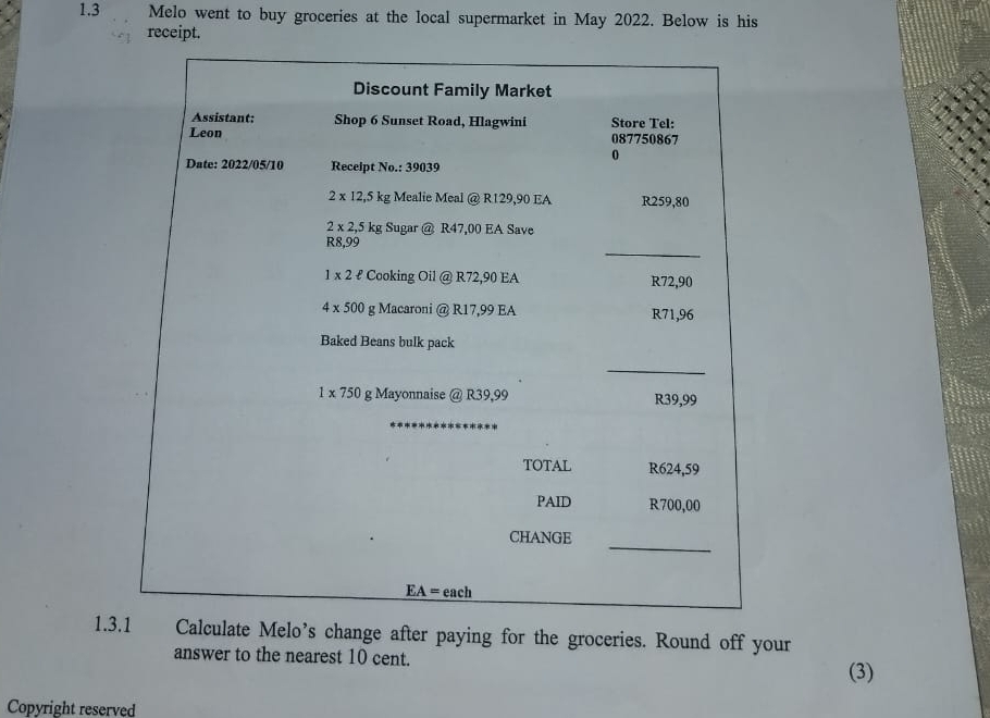 1.3 Melo went to buy groceries at the local supermarket in May 2022. Below is his
receipt.
1.3.1Calculate Melo’s change after paying for the groceries. Round off your
answer to the nearest 10 cent.
(3)
Copyright reserved