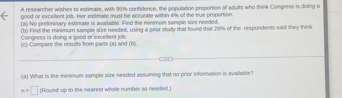 A researcher wishes to estimate, with 95% confidence, the population proportion of adults who think Congress is doing a 
good or excellent job. Her estimate must be accurate within 4% of the true proportion. 
(a) No preliminary estimate is available. Find the minimum sample size needed. 
(b) Find the minimum sample size needed, using a prior study that found that 26% of the respondents said they think 
Congress is doing a good or excellent job. 
(c) Compare the results from parts (a) and (b). 
(a) What is the minimum sample size needed assuming that no prior information is available?
n=□ (Round up to the nearest whole number as needed.)