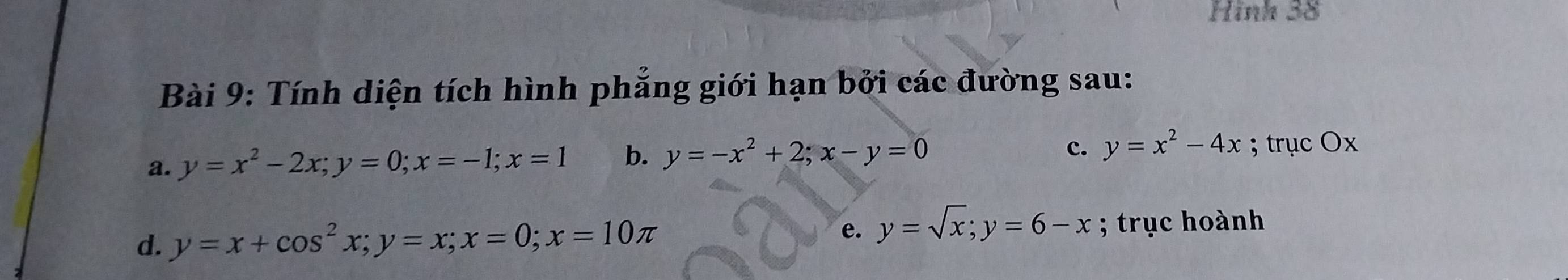 Hinh 38 
Bài 9: Tính diện tích hình phẳng giới hạn bởi các đường sau: 
a. y=x^2-2x; y=0; x=-1; x=1 b. y=-x^2+2; x-y=0
c. y=x^2-4x; trục Ox
d. y=x+cos^2x; y=x; x=0; x=10π
e. y=sqrt(x); y=6-x; trục hoành