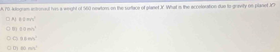 A 70. kilogram astronaut has a weight of 560 newtons on the surface of planet X. What is the acceleration due to gravity on planet X?
A) 80m/s^2
B) 00m/s^2
C) 9.8m/s^2
D) 80m/s^2