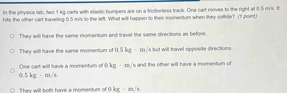 In the physics lab, two 1 kg carts with elastic bumpers are on a frictionless track. One cart moves to the right at 0.5 m/s. It
hits the other cart traveling 0.5 m/s to the left. What will happen to their momentum when they collide? (1 point)
They will have the same momentum and travel the same directions as before.
They will have the same momentum of 0.5 kg `m/s but will travel opposite directions.
One cart will have a momentum of 0 kg · m/s and the other will have a momentum of
0.5 kg · m/s.
They will both have a momentum of 0 kg ·m/s.