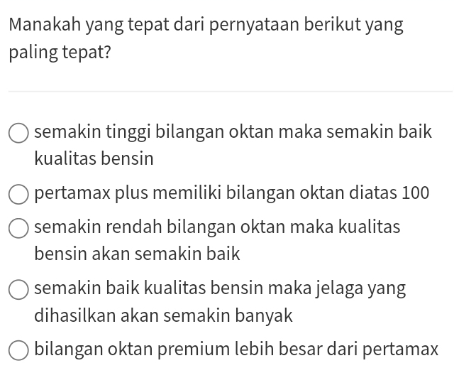 Manakah yang tepat dari pernyataan berikut yang
paling tepat?
semakin tinggi bilangan oktan maka semakin baik
kualitas bensin
pertamax plus memiliki bilangan oktan diatas 100
semakin rendah bilangan oktan maka kualitas
bensin akan semakin baik
semakin baik kualitas bensin maka jelaga yang
dihasilkan akan semakin banyak
bilangan oktan premium lebih besar dari pertamax