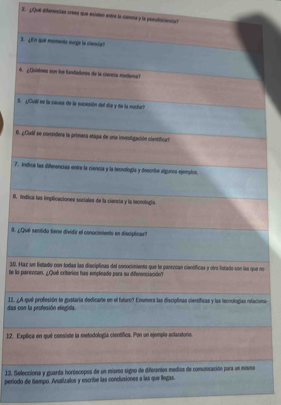 ¿Qué diferencias crees que existen entre la ciencia y la pseudociencia? 
_ 
3. ¿En qué momento surge la ciencia? 
_ 
4. ¿Quiénes son los fundadores de la ciencia moderna? 
_ 
5. ¿Cuál es la causa de la sucesión del día y de la noche? 
_ 
6. ¿Cuál se considera la primera etapa de una investigación científica? 
_ 
7. Indica las diferencias entre la ciencia y la tecnología y describe algunos ejemplos. 
_ 
8. Indica las implicaciones sociales de la ciencia y la tecnología. 
_ 
9. ¿Qué sentido tiene dividir el conocimiento en disciplinas? 
_ 
10. Haz un listado con todas las disciplinas del conocimiento que te parezcan científicas y otro listado con las que no 
te lo parezcan. ¿Qué criterios has empleado para su diferenciación? 
_ 
1L ¿A qué profesión te gustaría dedicarte en el futuro? Enumera las disciplinas científicas y las tecnologías relaciona- 
das con la profesión elegida. 
_ 
12. Explica en qué consiste la metodología científica. Pon un ejemplo aclaratorio. 
_ 
13. Selecciona y guarda horóscopos de un mismo signo de diferentes medios de comunicación para un mismo 
periodo de tiempo. Analízalos y escribe las conclusiones a las que llegas. 
_ 
_