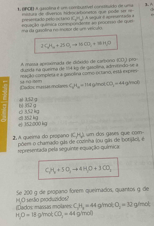 (IFCE) A gasolina é um combustível constituído de uma 3. A
mistura de diversos hidrocarbonetos que pode ser re- d
presentado pelo octano (C_8H_18). A seguir é apresentada a e
equação química correspondente ao processo de quei-
ma da gasolina no motor de um veículo.
2C_8H_18+25O_2 to 16CO_2+18H_2O
A massa aproximada de dióxido de carbono (CO_2) pro-
duzida na queima de 114 kg de gasolina, admitindo-se a
reação completa e a gasolina como octano, está expres-
sa no item
ξ (Dados: massas molares: C_8H_18=114g/mol; CO_2=44g/mol)
a) 3,52 g
b) 352 g
E c) 3,52 kg
d) 352 kg
e) 352.000 kg
2. A queima do propano (C_3H_8) , um dos gases que com-
põem o chamado gás de cozinha (ou gás de botijão), é
representada pela seguinte equação química:
C_3H_8+5O_2to 4H_2O+3CO_2
Se 200 g de propano forem queimados, quantos g de
H_2 O serão produzidos?
(Dados: massas molares: C_3H_8=44g/m ɔl; O_2=32g/mol.
H_2O=18g/m ol; CO_2=44g/mol)