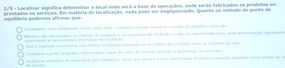 2/5 - Localizar significa determinar o local onde será a base de operações, onde serão fabricados os produtos ou
prestados os serviços. Em matéria de localização, nada pode ser negligenciado. Quanto ao método do ponto de
equilíbrio podemos afirmar que:
Estabelecer uma comparação entre custos fixos e variáveis visando encontrar o pronto de equilíbrio entre eles.
Métodos são selecionados os critérios de avaliação e na sequência são atribuídos a eles um determinado peso, essa determinação logicamente
observando as necessidades prioritárias da instalação.
Visa a organizar e encontrar uma melhor localização baseando-se no tráfego dos produtos entre as unidades da rede.
Considera o ponto geográfico intermediário capaz de cobrir de maneira eficiente a distribuição dos produtos.
Analisa as restrições de capacidade das instalações, tendo que atender a uma determinada demanda e devendo satisfazer certos límites de ni
de serviço.