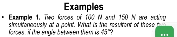 Examples 
Example 1. Two forces of 100 N and 150 N are acting 
simultaneously at a point. What is the resultant of these t
forces, if the angle between them is 45°