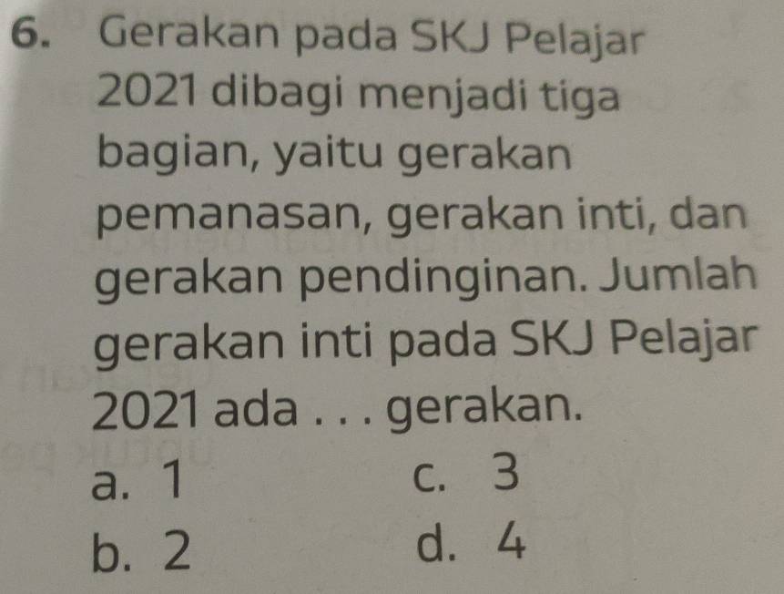 Gerakan pada SKJ Pelajar
2021 dibagi menjadi tiga
bagian, yaitu gerakan
pemanasan, gerakan inti, dan
gerakan pendinginan. Jumlah
gerakan inti pada SKJ Pelajar
2021 ada . . . gerakan.
a. 1 c. 3
b. 2 d. 4