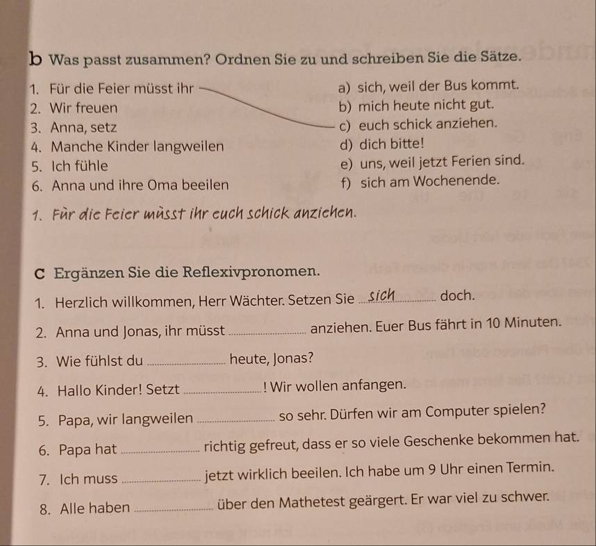 Was passt zusammen? Ordnen Sie zu und schreiben Sie die Sätze. 
1. Für die Feier müsst ihr a) sich, weil der Bus kommt. 
2. Wir freuen b) mich heute nicht gut. 
3. Anna, setz c) euch schick anziehen. 
4. Manche Kinder langweilen d) dich bitte! 
5. Ich fühle e) uns, weil jetzt Ferien sind. 
6. Anna und ihre Oma beeilen f) sich am Wochenende. 
1. Für die Feier müsst ihr euch schick anziehen. 
C Ergänzen Sie die Reflexivpronomen. 
1. Herzlich willkommen, Herr Wächter. Setzen Sie _doch. 
2. Anna und Jonas, ihr müsst_ anziehen. Euer Bus fährt in 10 Minuten. 
3. Wie fühlst du _heute, Jonas? 
4. Hallo Kinder! Setzt _! Wir wollen anfangen. 
5. Papa, wir langweilen _so sehr. Dürfen wir am Computer spielen? 
6. Papa hat _richtig gefreut, dass er so viele Geschenke bekommen hat. 
7. Ich muss _jetzt wirklich beeilen. Ich habe um 9 Uhr einen Termin. 
8. Alle haben _über den Mathetest geärgert. Er war viel zu schwer.