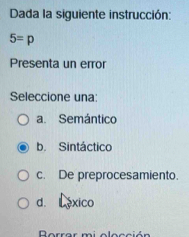 Dada la siguiente instrucción:
5=p
Presenta un error
Seleccione una:
a. Semántico
b. Sintáctico
c. De preprocesamiento.
d. C éxico
Borrar mi olocción