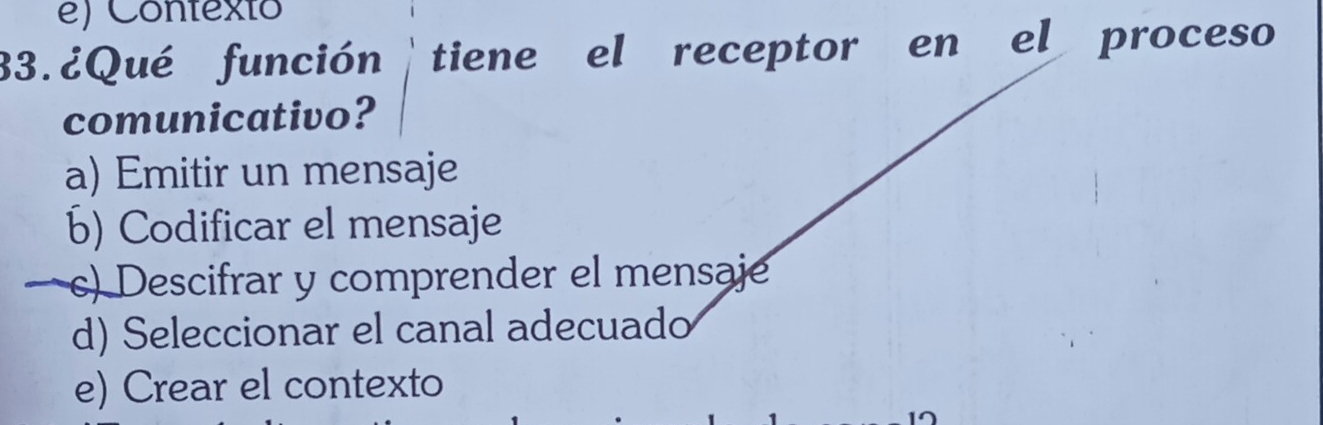 e) Contexto
33.¿Qué función tiene el receptor en el proceso
comunicativo?
a) Emitir un mensaje
b) Codificar el mensaje
c) Descifrar y comprender el mensaje
d) Seleccionar el canal adecuado
e) Crear el contexto