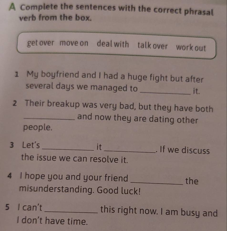 A Complete the sentences with the correct phrasal 
verb from the box. 
get over move on deal with talk over work out 
1 My boyfriend and I had a huge fight but after 
several days we managed to _it. 
2 Their breakup was very bad, but they have both 
_and now they are dating other 
people. 
it 
3 Let's __. If we discuss 
the issue we can resolve it. 
4 I hope you and your friend 
_the 
misunderstanding. Good luck! 
5 I can't_ this right now. I am busy and 
I don't have time.