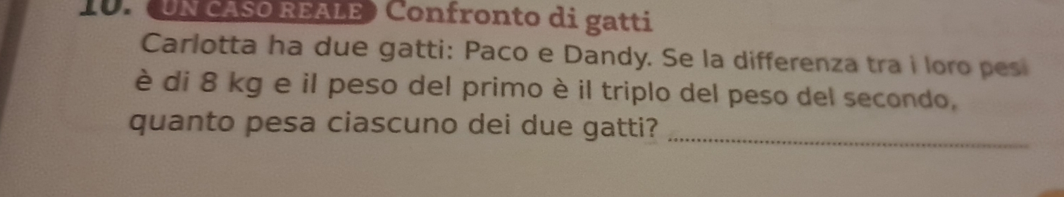 (UN CASO REALE) Confronto di gatti 
Carlotta ha due gatti: Paco e Dandy. Se la differenza tra i loro pes 
è di 8 kg e il peso del primo è il triplo del peso del secondo, 
quanto pesa ciascuno dei due gatti?_