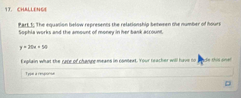 CHALLENGE 
Part 1: The equation below represents the relationship between the number of hours
Sophia works and the amount of money in her bank account.
y=20x+50
Explain what the rate of change means in context. Your teacher will have to pade this one! 
Type a response