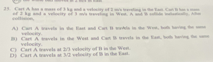 ba move 2 m m
25. Cart A has a mass of 3 kg and a velocity of 2 m/s traveling in the East. Cart B has a mass
of 2 kg and a velocity of 3 m/s traveling in West. A and B collide inelastically, After
collision,
A) Cart A travels in the East and Cart B travels in the West, both having the same
velocity.
B) Cart A travels in the West and Cart B travels in the East, both having the same
velocity.
C) Cart A travels at 2/3 velocity of B in the West.
D) Cart A travels at 3/2 velocity of B in the East.