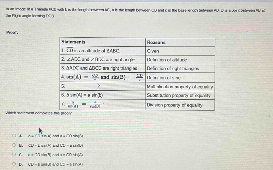 In an Image of a Triangle ACB with b is the length between AC, a is the length between CB and c is the base length between AB. D is a point between AB at
the Right angle forming DCB
Proof:
Which statement comple
A. b=CDsin (A) and a=CDsin (B)
B. CD=bsin (A) and CD=asin (B)
C. b=CDsin (B) and a=CDsin (A)
D. CD=bsin (B) and CD=asin (A)