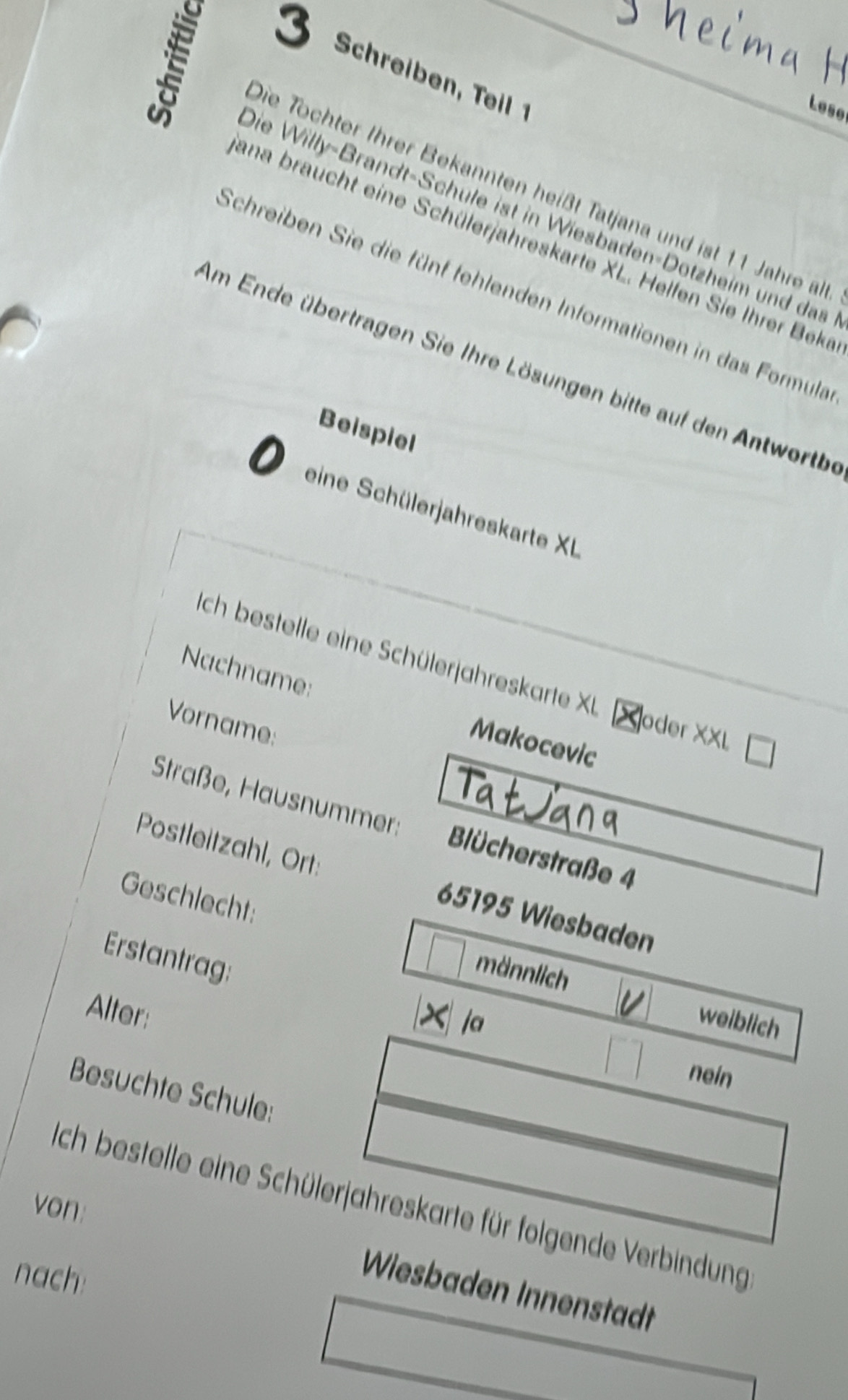 Screi T 
Lese
Die Tochter Ihrer Bekannten heißt Tatjana und ist 11 Jahre alt
Die Willy-Brandt-Schule ist in Wiesbaden-Dotzheim und das
ana braucht eine Schülerjahreskarte XL. Helfen Sie Ihrer Beke
Schreiben Sie die fünf fehlenden Informationen in das Formula
Am Ende übertragen Sie Ihre Lösungen bitte auf den Antwortbe
Beispiel
eine Schülerjahreskarte XL
ch bestelle eine Schülerjahreskarte XU oder XXL
Nachname:
Vorname:
Makocevic
Straße, Hausnummer: Blücherstraße 4
Postleitzahl, Ort: 65195 Wiesbaden
Geschlecht:
Erstantrag:
männlich
Alter:
ja weiblich
nein
Besuchte Schule:
von: Ich bestelle eine Schülerjahreskarte für folgende Verbindung
nach:
Wiesbaden Innenstadt