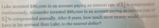 Luke invested $86,000 in an account paying an interest rate of 5 1/8 % compounded 
continuously. Alexander invested $86,000 in an account paying an interest rate of
5 5/8 % compounded annually. After 8 years, how much more money would Alexander 
have in his account than Luke, to the nearest dollar?