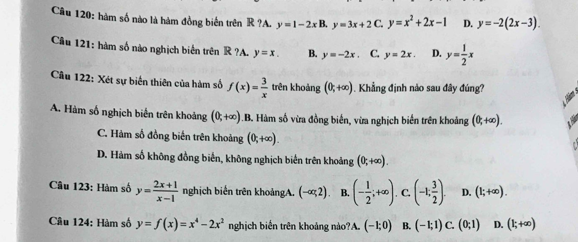 hàm số nào là hàm đồng biển trên R ?A. y=1-2xB. y=3x+2 C. y=x^2+2x-1 D. y=-2(2x-3). 
Câu 121: hàm số nào nghịch biến trên R ?A. y=x. B. y=-2x C. y=2x. D. y= 1/2 x
Câu 122: Xét sự biến thiên của hàm số f(x)= 3/x  trên khoảng (0;+∈fty ). Khẳng định nào sau đây đúng?
A. Hàm số nghịch biến trên khoảng (0;+∈fty ) .B. Hàm số vừa đồng biến, vừa nghịch biến trên khoảng (0;+∈fty ). Hár
C. Hàm số đồng biến trên khoảng (0;+∈fty ).
D. Hàm số không đồng biến, không nghịch biến trên khoảng (0;+∈fty ). 
Câu 123: Hàm số y= (2x+1)/x-1  nghịch biến trên khoảngA. (-∈fty ;2). B. (- 1/2 ;+∈fty ). C. (-1; 3/2 ). D. (1;+∈fty ). 
Câu 124: Hàm số y=f(x)=x^4-2x^2 nghịch biến trên khoảng nào?A. (-1;0) B. (-1;1) C. (0;1) D. (1;+∈fty )