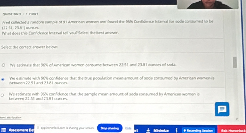 Fred collected a random sample of 91 American women and found the 96% Confidence interval for soda consumed to be
(22.51, 23.81) ounces.
What does this Confidence Interval tell you? Select the best answer.
Select the correct answer below:
We estimate that 96% of American women consume between 22.51 and 23.81 ounces of soda.
We estimate with 96% confidence that the true population mean amount of soda consumed by American women is
between 22.51 and 23.81 ounces.
We estimate with 96% confidence that the sample mean amount of soda consumed by American women is
between 22.51 and 23.81 ounces.
tent attribution
Assessment De () app.honorlock.com is sharing your screen. Stop sharing Hide Minimize ● Recording Session Exit Honorlock