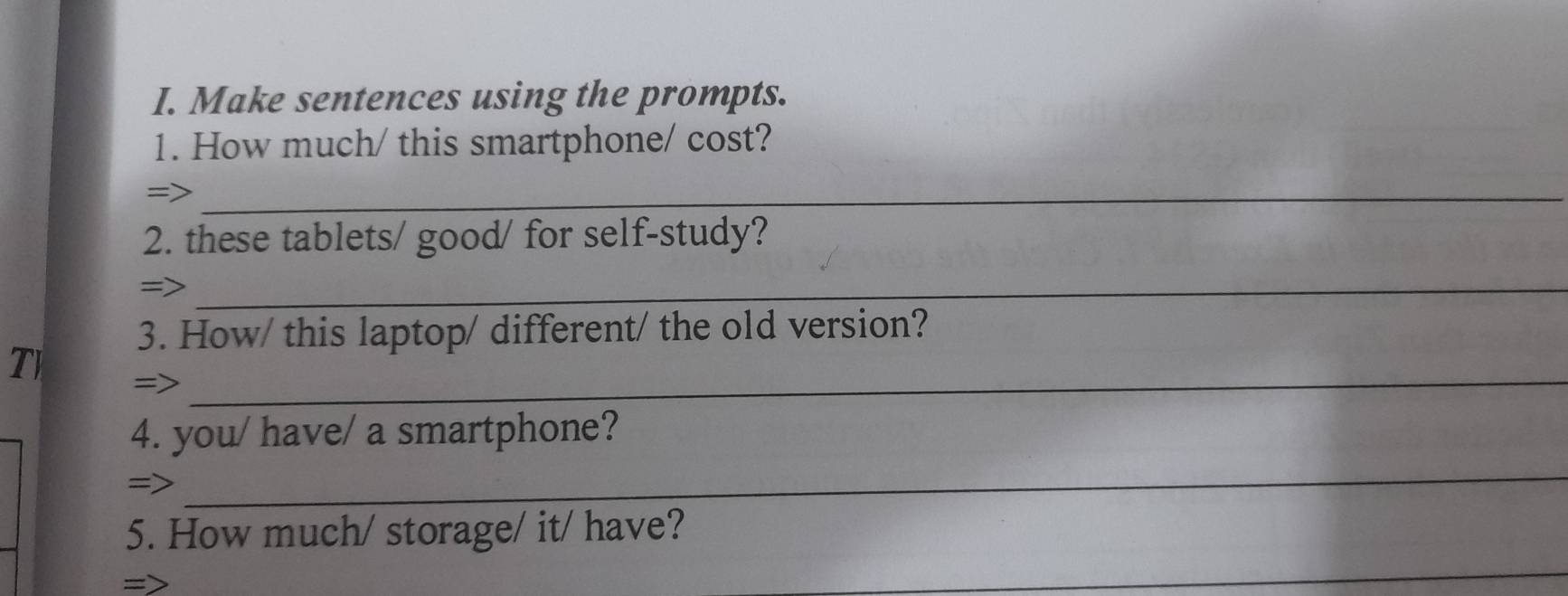 Make sentences using the prompts. 
1. How much/ this smartphone/ cost? 
=>_ 
2. these tablets/ good/ for self-study? 
=>_ 
3. How/ this laptop/ different/ the old version? 
T =>_ 
4. you/ have/ a smartphone? 
=> 
_ 
5. How much/ storage/ it/ have? 
_