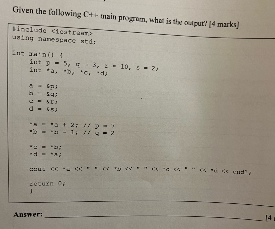 Given the following C++ main program, what is the output? [4 marks] 
#include
using namespace std; 
int main()  
int p=5, q=3, r=10, s=2; 
int *a, *b, *c, *d ;
a=varepsilon p;
b=varepsilon q;
c=xi r;
d=xi s :
*a=*a+2; //p=7
*b=*b-1; //q=2
*c=*b;
*d=*a; 
cout <<*a<<"" ''n<<<^xc<<'''''prime d<< endl; 
return 0; 
 
_ 
Answer:_ 
_ 
[4