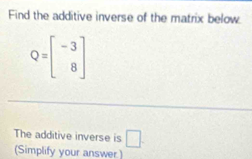 Find the additive inverse of the matrix below
Q=beginbmatrix -3 8endbmatrix
The additive inverse is □. 
(Simplify your answer)