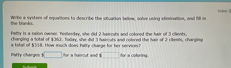 Video( 
Write a system of equations to describe the situation below, solve using elimination, and fill in 
the blanks. 
Patty is a salon owner. Yesterday, she did 2 haircuts and colored the hair of 3 clients, 
charging a total of $362. Today, she did 3 haircuts and colored the hair of 2 clients, charging 
a total of $318. How much does Patty charge for her services? 
Patty charges $ □ for a haircut and $□ for a coloring. 
Submit