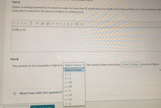 Chase is making bookmarks. He wants to make no more than 12 bookmarks and needs 4.25 inches of fabric for each bookmark. Wri
inequality to determine the amount of fabric he needs to buy.
+ χ  □ /□   0° sqrt(□ ) overline VU C 5
4.25x≤ 12
Part B
The solution to the inequality in Part A is Select Choice . This means Chase should buy Select Choice inches of fabric.
Select Choice
x≥ 3
x≤ 3
x<51</tex>
x≤ 51
Need help with this question? x>3
x≥ 51
x>51
x<3</tex>