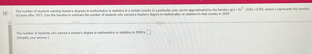 The number of students earning master's degrees in mathematics or statistics in a certain country in a particular year can be approximated by the function g(x)=6x^2-226x+5784 , where x represents the number 
of years after 1973. Use this function to estimate the number of students who earned a master's degree in mathematics or statistics in that country in 2008 
The number of students who earned a master's degree in mathematics or statistics in 2008 is □ 
(Simplify your answer.)