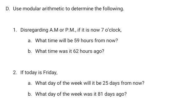 Use modular arithmetic to determine the following..
1.   Disregarding A.M or P.M., if it is now 7 o’clock,
a.   What time will be 59 hours from now?
b.   What time was it 62 hours ago?
2.   If today is Friday,
a.   What day of the week will it be 25 days from now?
b.   What day of the week was it 81 days ago?