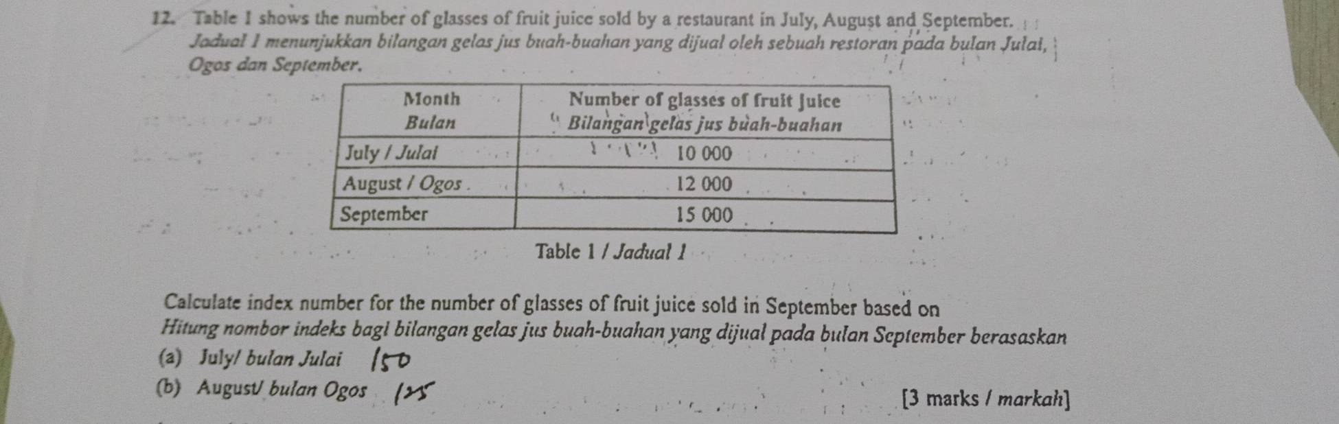 Table 1 shows the number of glasses of fruit juice sold by a restaurant in July, August and September. 
Jadual I menunjukkan bilangan gelas jus buah-buahan yang dijual oleh sebuah restoran pada bulan Jułai, 
Ogos dan September. 
Table 1 / Jadual 1 
Calculate index number for the number of glasses of fruit juice sold in September based on 
Hitung nombor indeks bagi bilangan gelas jus buah-buahan yang dijual pada bulan September berasaskan 
(a) July/ bulan Julai 
(b) AugusV bulan Ogos 
[3 marks / markah]