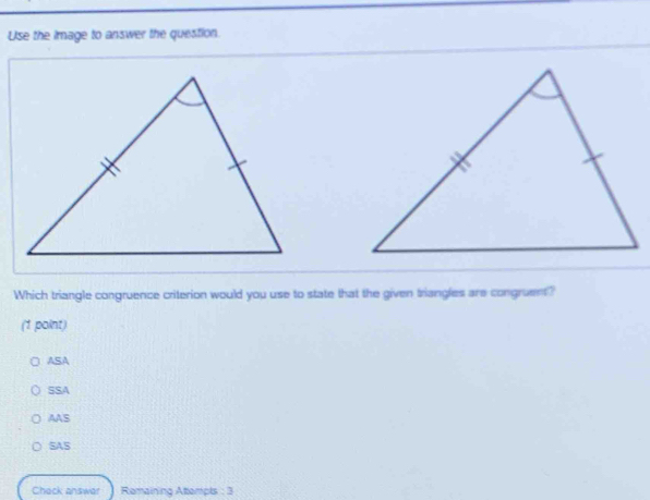 Use the image to answer the question.
Which triangle congruence criterion would you use to state that the given triangles are congruent?
(1 point)
ASA
SSA
AAS
SAS
Chack answar Remaining Attempts : 3