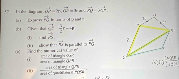 In the diagram， vector OP=2p, vector OR=3r and vector RQ=3vector OP. 
(a) Express vector PQ in terms of p and r. 
(b) Given that vector QS= 3/2 r-4p, 
(i) find vector RS, 
(ii) show that vector RS is parallel to vector PQ. 
(c) Find the numerical value of 
(i)  areaoftriangleQSR/areaoftriangleQPR , 
area of triangle QPR
(ii) frac 1 a of quadrilateral PQSR overline ∴ -1