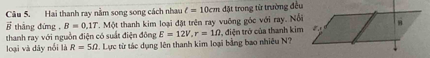 Hai thanh ray nằm song song cách nhau ell =10cm đặt trong từ trường đều
vector B thắng đứng , B=0,1T T. Một thanh kim loại đặt trên ray vuông góc với ray. Nổi 
thanh ray với nguồn điện có suất điện đông E=12V, r=1Omega , điện trở của thanh kim 
loại và dây nổi là R=5Omega. Lực từ tác dụng lên thanh kim loại bằng bao nhiêu N?