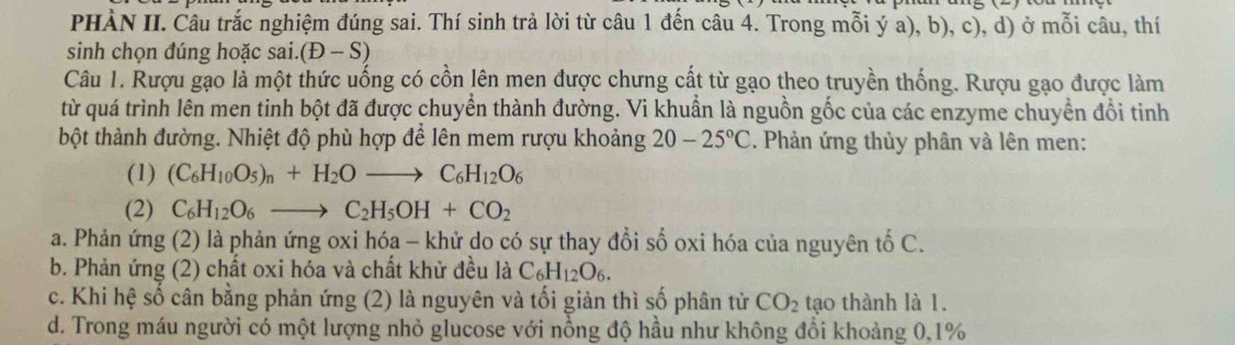 PHÀN II. Câu trắc nghiệm đúng sai. Thí sinh trả lời từ câu 1 đến câu 4. Trong mỗi ý a), b), c), d) ở mỗi câu, thí
sinh chọn đúng hoặc sai. (D-S)
Câu 1. Rượu gạo là một thức uống có cồn lên men được chưng cất từ gạo theo truyền thống. Rượu gạo được làm
từ quá trình lên men tinh bột đã được chuyển thành đường. Vi khuẩn là nguồn gốc của các enzyme chuyền đổi tinh
bột thành đường. Nhiệt độ phù hợp để lên mem rượu khoảng 20-25°C. Phản ứng thủy phân và lên men:
(1) (C_6H_10O_5)_n+H_2Oto C_6H_12O_6
(2) C_6H_12O_6to C_2H_5OH+CO_2
a. Phản ứng (2) là phản ứng oxi hóa - khử do có sự thay đổi số oxi hóa của nguyên tố C.
b. Phản ứng (2) chất oxi hóa và chất khử đều là C_6H_12O_6.
c. Khi hệ số cân bằng phản ứng (2) là nguyên và tối giản thì số phân tử CO_2 tạo thành là 1.
d. Trong máu người có một lượng nhỏ glucose với nồng độ hầu như không đổi khoảng 0, 1%