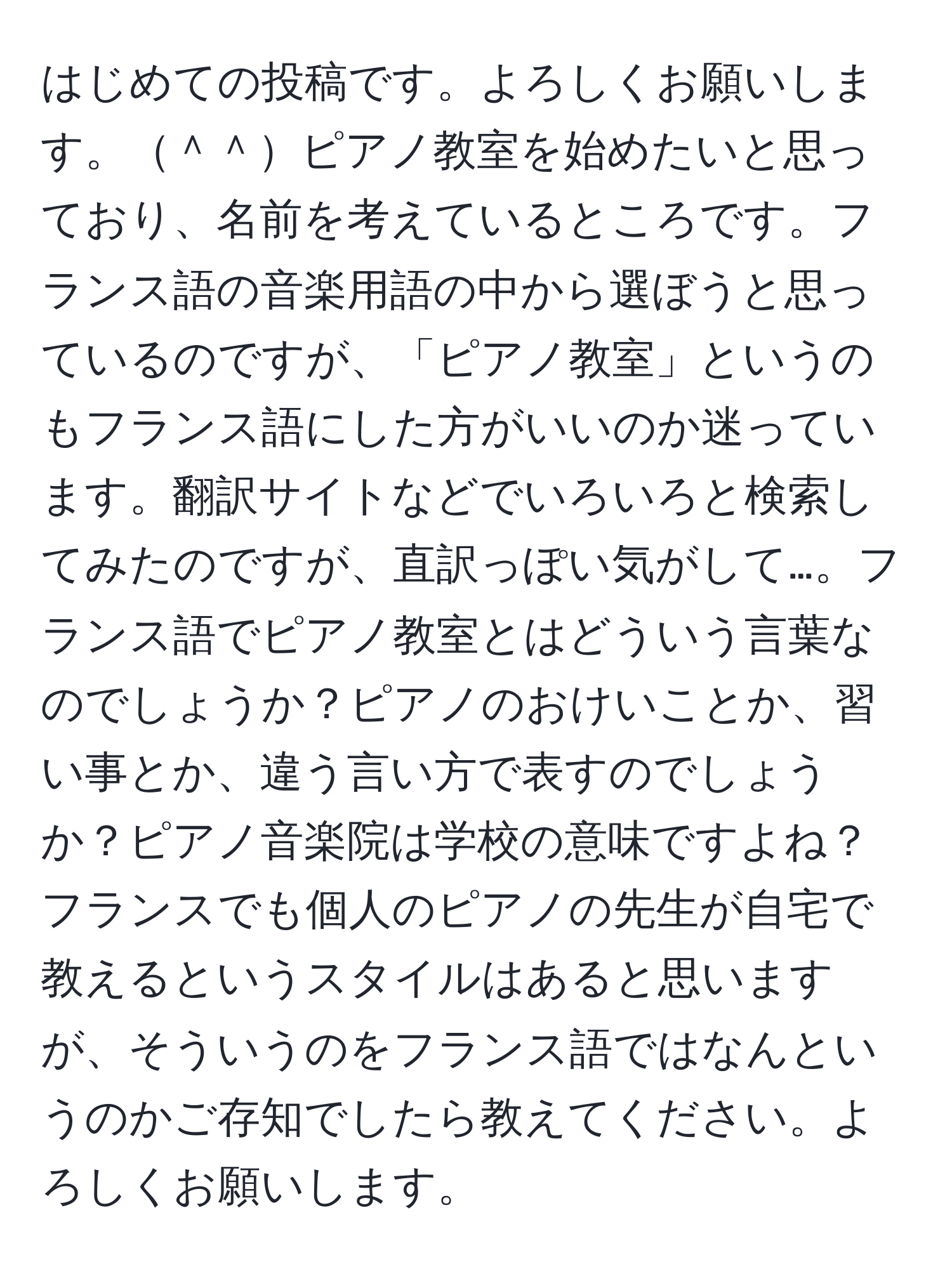 はじめての投稿です。よろしくお願いします。＾＾ピアノ教室を始めたいと思っており、名前を考えているところです。フランス語の音楽用語の中から選ぼうと思っているのですが、「ピアノ教室」というのもフランス語にした方がいいのか迷っています。翻訳サイトなどでいろいろと検索してみたのですが、直訳っぽい気がして…。フランス語でピアノ教室とはどういう言葉なのでしょうか？ピアノのおけいことか、習い事とか、違う言い方で表すのでしょうか？ピアノ音楽院は学校の意味ですよね？フランスでも個人のピアノの先生が自宅で教えるというスタイルはあると思いますが、そういうのをフランス語ではなんというのかご存知でしたら教えてください。よろしくお願いします。