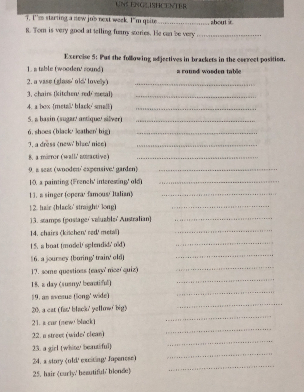 UNI ENGLISHCENTER 
7. 1“m starting a new job next week. I“m quite._ 
about it. 
8. Tom is very good at telling funny stories. He can be very_ 
Exercise 5: Put the following adjectives in brackets in the correct position. 
1. a table (wooden/ round) a round wooden table 
2. a vase (glass/ old/ lovely)_ 
3. chairs (kitchen/ red/ metal)_ 
4. a box (metal/ black/ small)_ 
5. a basin (sugar/ antique/ silver)_ 
6. shoes (black/ leather/ big)_ 
7. a dress (new/ blue/ nice)_ 
8. a mirror (wall/ attractive)_ 
9. a seat (wooden/ expensive/ garden)_ 
10. a painting (French/ interesting/ old)_ 
11. a singer (opera/ famous/ Italian)_ 
12. hair (black/ straight/ long)_ 
13. stamps (postage/ valuable/ Australian)_ 
14. chairs (kitchen/ red/ metal) 
_ 
15. a boat (model/ splendid/ old) 
_ 
16. a journey (boring/ train/ old) 
_ 
_ 
17. some questions (easy/ nice/ quiz) 
_ 
18. a day (sunny/ beautiful) 
19. an avenue (long/ wide) 
_ 
20. a cat (fat/ black/ yellow/ big) 
_ 
_ 
21. a car (new/ black) 
_ 
22. a street (wide/ clean) 
_ 
23. a girl (white/ beautiful) 
_ 
24. a story (old/ exciting/ Japanese) 
25. hair (curly/ beautiful/ blonde) 
_