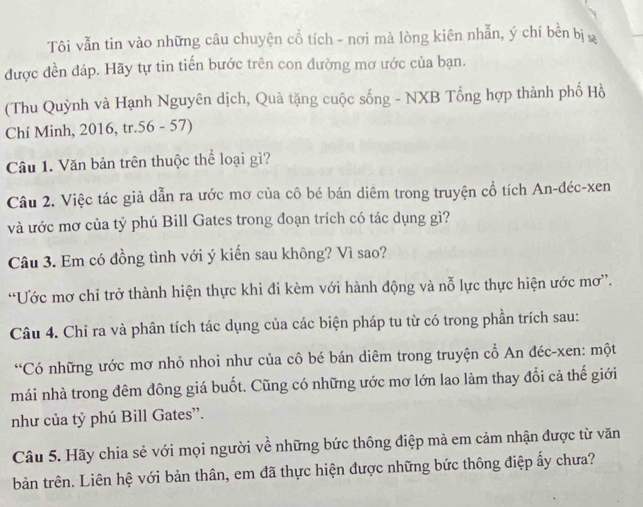 Tôi vẫn tin vào những câu chuyện cổ tích - nơi mà lòng kiên nhẫn, ý chí bền bị x
được đền đáp. Hãy tự tin tiến bước trên con đường mơ ước của bạn. 
(Thu Quỳnh và Hạnh Nguyên dịch, Quả tặng cuộc sống - NXB Tổng hợp thành phố Hồ 
Chí Minh, 2016, tr.56 - 57) 
Câu 1. Văn bản trên thuộc thể loại gì? 
Câu 2. Việc tác giả dẫn ra ước mơ của cô bé bán diêm trong truyện cổ tích An-đéc-xen 
và ước mơ của tỷ phú Bill Gates trong đoạn trích có tác dụng gì? 
Câu 3. Em có đồng tình với ý kiến sau không? Vì sao? 
“Ước mơ chỉ trở thành hiện thực khi đi kèm với hành động và nỗ lực thực hiện ước mơ”. 
Câu 4. Chỉ ra và phân tích tác dụng của các biện pháp tu từ có trong phần trích sau: 
“Có những ước mơ nhỏ nhoi như của cô bé bán diêm trong truyện cổ An đéc-xen: một 
mái nhà trong đêm đông giá buốt. Cũng có những ước mơ lớn lao làm thay đổi cả thế giới 
như của tỷ phú Bill Gates”. 
Câu 5. Hãy chia sẻ với mọi người về những bức thông điệp mà em cảm nhận được từ văn 
bản trên. Liên hệ với bản thân, em đã thực hiện được những bức thông điệp ấy chưa?