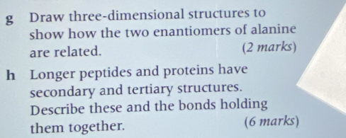 Draw three-dimensional structures to 
show how the two enantiomers of alanine 
are related. (2 marks) 
h Longer peptides and proteins have 
secondary and tertiary structures. 
Describe these and the bonds holding 
them together. (6 marks)