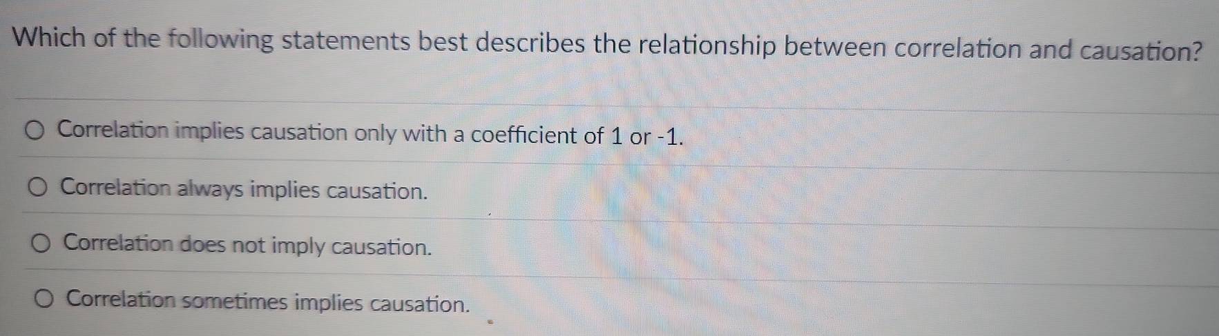 Which of the following statements best describes the relationship between correlation and causation?
Correlation implies causation only with a coefficient of 1 or -1.
Correlation always implies causation.
Correlation does not imply causation.
Correlation sometimes implies causation.