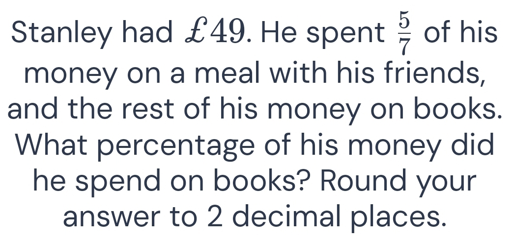 Stanley had £49. He spent  5/7  of his 
money on a meal with his friends, 
and the rest of his money on books. 
What percentage of his money did 
he spend on books? Round your 
answer to 2 decimal places.