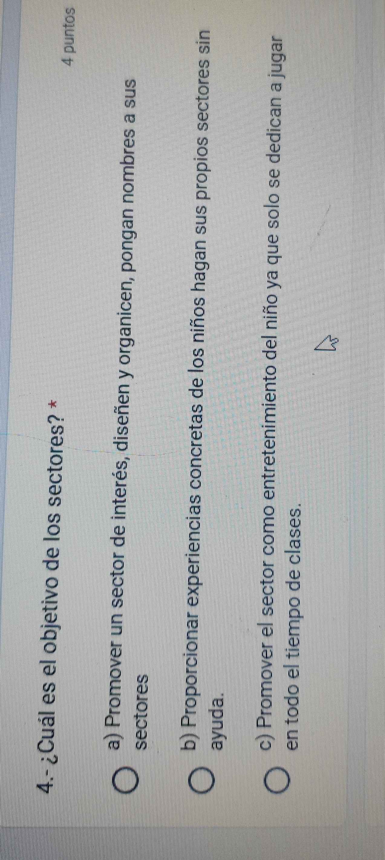 4.- ¿Cuál es el objetivo de los sectores? *
4 puntos
a) Promover un sector de interés, diseñen y organicen, pongan nombres a sus
sectores
b) Proporcionar experiencias concretas de los niños hagan sus propios sectores sin
ayuda.
c) Promover el sector como entretenimiento del niño ya que solo se dedican a jugar
en todo el tiempo de clases.