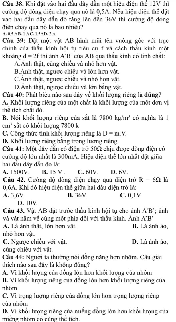 Khi đặt vào hai đầu dây dẫn một hiệu điện thế 12V thì
cường độ dòng điện chạy qua nó là 0,5A. Nếu hiệu điện thế đặt
vào hai đầu dây dẫn đó tăng lên đến 36V thì cường độ dòng
điện chạy qua nó là bao nhiêu?
A. 0.5AB.1AC. 1,5AD. 2 A
Câu 39: Đặt một vật AB hình mũi tên vuông góc với trục
chính của thấu kính hội tụ tiêu cự f và cách thấu kính một
khoảng d=2fthi ảnh A'B' của AB qua thấu kính có tính chất:
A.Ảnh thật, cùng chiều và nhỏ hơn vật.
B.Ảnh thật, ngược chiều và lớn hơn vật.
C.Ảnh thật, ngược chiều và nhỏ hơn vật.
D.Ảnh thật, ngược chiều và lớn bằng vật.
Câu 40: Phát biểu nào sau đây về khối lượng riêng là đúng?
A. Khối lượng riêng của một chất là khối lượng của một đơn vị
thể tích chất đó.
B. Nói khối lượng riêng của sắt là 7800kg/m^3 có nghĩa là 1
cm^3 sắt có khối lượng 7800 k
C. Công thức tính khối lượng riêng là D=m.V.
D. Khổi lượng riêng bằng trọng lượng riêng.
Câu 41: Một dây dẫn có điện trở 50Ω chịu được dòng điện có
cường độ lớn nhất là 300mA. Hiệu điện thế lớn nhất đặt giữa
hai đầu dây dẫn đó là:
A. 1500V. B. 15 V . C. 60V. D. 6V.
Câu 42. Cường độ dòng điện chạy qua điện trở R=6Omega là
0,6A. Khi đó hiệu điện thế giữa hai đầu điện trở là:
A. 3,6V. B. 36V. C. 0,1V.
D. 10V.
Câu 43. Vật AB đặt trước thấu kính hội tụ cho ảnh A'B'; ảnh
và vật nằm về cùng một phía đối với thấu kính. Ảnh A'B'
A. Là ảnh thật, lớn hơn vật. B. Là ảnh ảo,
nhỏ hơn vật.
C. Ngược chiều với vật. D. Là ảnh ảo,
cùng chiều với vật.
Câu 44: Người ta thường nói đồng nặng hơn nhôm. Câu giải
thích nào sau đây là không đúng?
A. Vì khối lượng của đồng lớn hơn khối lượng của nhôm
B. Vì khối lượng riêng của đồng lớn hơn khối lượng riêng của
nhôm
C. Vì trọng lượng riêng của đồng lớn hơn trọng lượng riêng
của nhôm
D. Vì khối lượng riêng của miếng đồng lớn hơn khối lượng của
miếng nhôm có cùng thể tích.