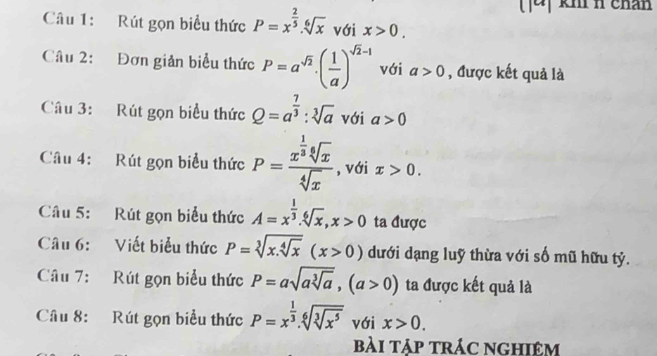 ]4] km n chân 
Câu 1: Rút gọn biểu thức P=x^(frac 2)5.sqrt[6](x) với x>0. 
Câu 2: Đơn giản biểu thức P=a^(sqrt(2)).( 1/a )^sqrt(2)-1 với a>0 , được kết quả là 
Câu 3: Rút gọn biểu thức Q=a^(frac 7)3 : sqrt[3](a) với a>0
Câu 4: Rút gọn biểu thức P=frac x^(frac 1)3sqrt[6](x)sqrt[4](x) , với x>0. 
Câu 5: Rút gọn biểu thức A=x^(frac 1)3. sqrt[6](x), x>0 ta được 
Câu 6: Viết biểu thức P=sqrt[3](x.sqrt [4]x)(x>0) dưới dạng luỹ thừa với số mũ hữu tỷ. 
Câu 7: Rút gọn biểu thức P=asqrt(asqrt [3]a), (a>0) ta được kết quả là 
Câu 8: Rút gọn biểu thức P=x^(frac 1)3.sqrt[6](sqrt [3]x^5) với x>0. 
bài tập trác nghiêm