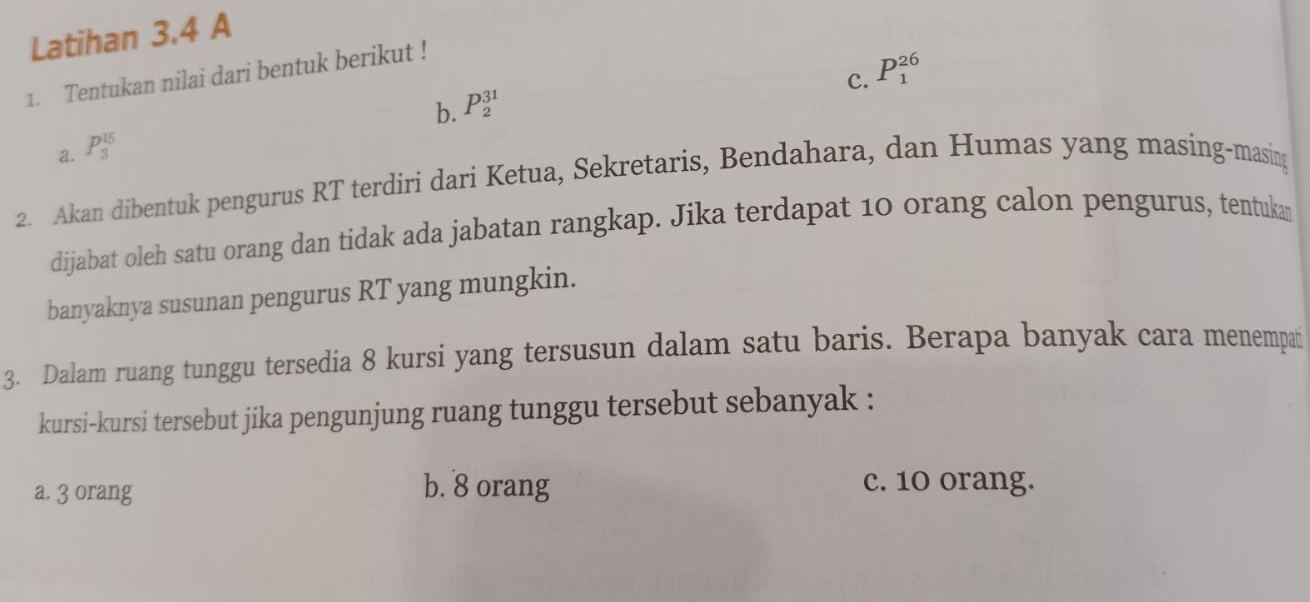 Latihan 3.4 A
c. P_1^(26)
1. Tentukan nilai dari bentuk berikut !
b. P_2^(31)
a. P_3^(15)
2. Akan dibentuk pengurus RT terdiri dari Ketua, Sekretaris, Bendahara, dan Humas yang masing-masing
dijabat oleh satu orang dan tidak ada jabatan rangkap. Jika terdapat 10 orang calon pengurus, tentuka
banyaknya susunan pengurus RT yang mungkin.
3. Dalam ruang tunggu tersedia 8 kursi yang tersusun dalam satu baris. Berapa banyak cara menempat
kursi-kursi tersebut jika pengunjung ruang tunggu tersebut sebanyak :
a. 3 orang b. 8 orang
c. 10 orang.