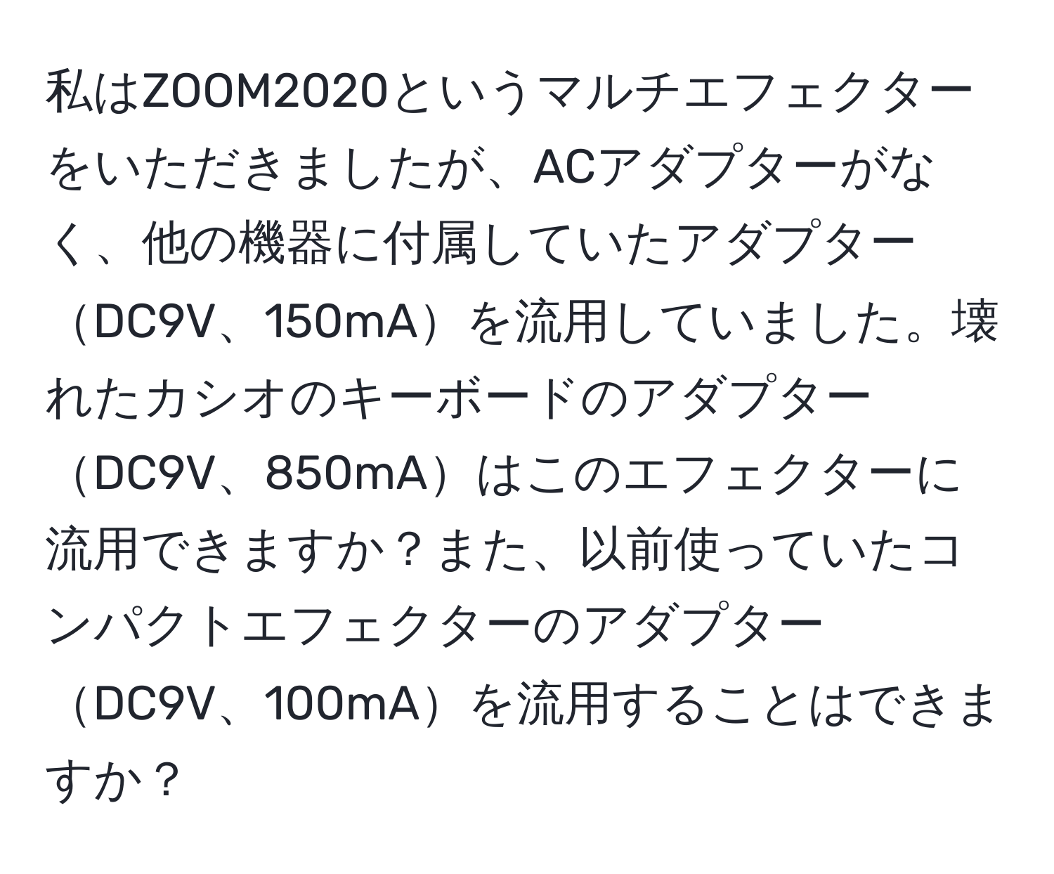 私はZOOM2020というマルチエフェクターをいただきましたが、ACアダプターがなく、他の機器に付属していたアダプターDC9V、150mAを流用していました。壊れたカシオのキーボードのアダプターDC9V、850mAはこのエフェクターに流用できますか？また、以前使っていたコンパクトエフェクターのアダプターDC9V、100mAを流用することはできますか？