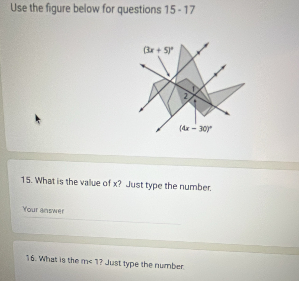 Use the figure below for questions 15-17
(3x+5)^circ 
①
2
(4x-30)^circ 
15. What is the value of x? Just type the number.
Your answer
16. What is the m<1</tex> ? Just type the number.